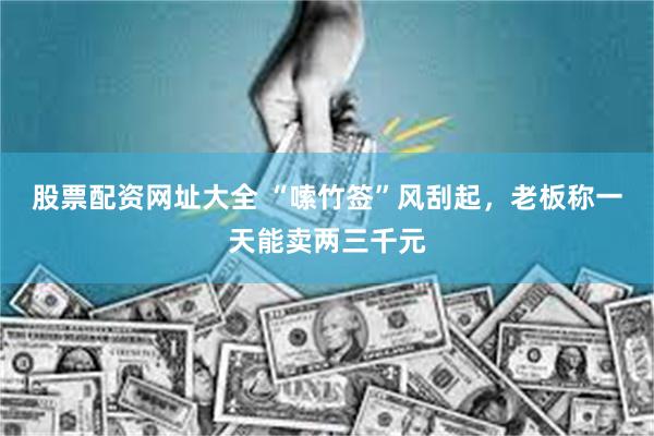 股票配资网址大全 “嗦竹签”风刮起，老板称一天能卖两三千元