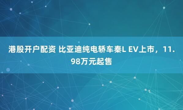 港股开户配资 比亚迪纯电轿车秦L EV上市，11.98万元起售