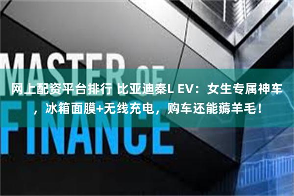 网上配资平台排行 比亚迪秦L EV：女生专属神车，冰箱面膜+无线充电，购车还能薅羊毛！