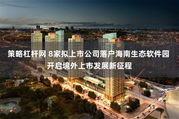 策略杠杆网 8家拟上市公司落户海南生态软件园 开启境外上市发展新征程