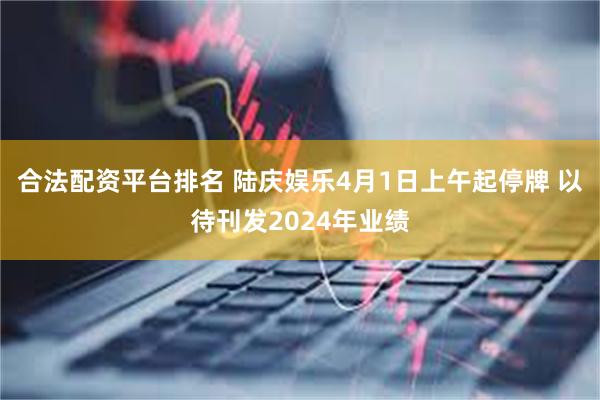 合法配资平台排名 陆庆娱乐4月1日上午起停牌 以待刊发2024年业绩
