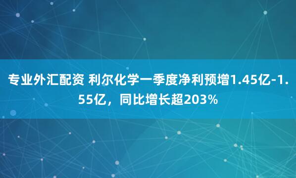 专业外汇配资 利尔化学一季度净利预增1.45亿-1.55亿，同比增长超203%