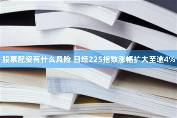 股票配资有什么风险 日经225指数涨幅扩大至逾4%