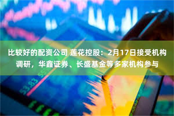 比较好的配资公司 莲花控股：2月17日接受机构调研，华鑫证券、长盛基金等多家机构参与