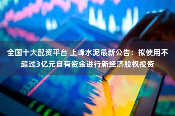 全国十大配资平台 上峰水泥最新公告：拟使用不超过3亿元自有资金进行新经济股权投资