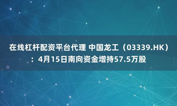 在线杠杆配资平台代理 中国龙工（03339.HK）：4月15日南向资金增持57.5万股