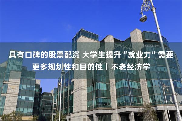 具有口碑的股票配资 大学生提升“就业力”需要更多规划性和目的性丨不老经济学