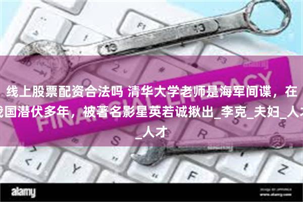 线上股票配资合法吗 清华大学老师是海军间谍，在我国潜伏多年，被著名影星英若诚揪出_李克_夫妇_人才