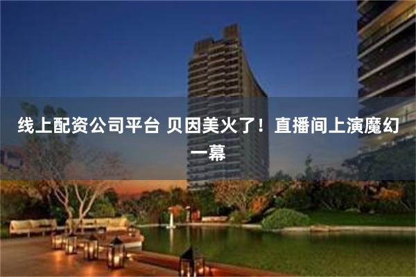 线上配资公司平台 贝因美火了！直播间上演魔幻一幕