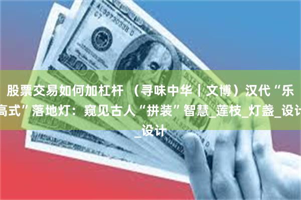 股票交易如何加杠杆 （寻味中华｜文博）汉代“乐高式”落地灯：窥见古人“拼装”智慧_莲枝_灯盏_设计