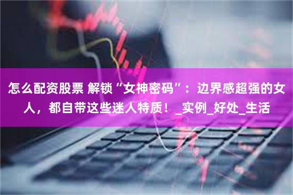 怎么配资股票 解锁“女神密码”：边界感超强的女人，都自带这些迷人特质！_实例_好处_生活