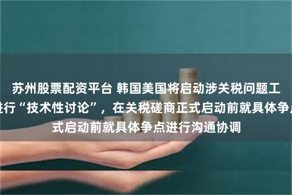 苏州股票配资平台 韩国美国将启动涉关税问题工作磋商！双方进行“技术性讨论”，在关税磋商正式启动前就具体争点进行沟通协调