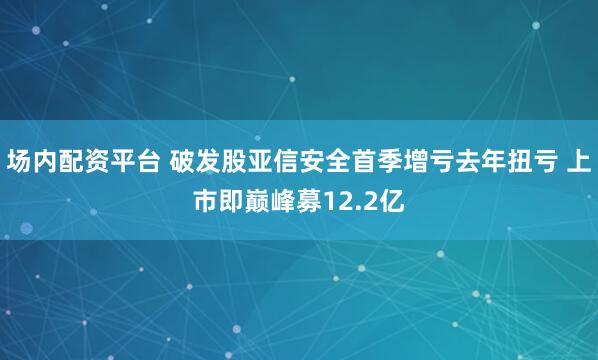 场内配资平台 破发股亚信安全首季增亏去年扭亏 上市即巅峰募12.2亿