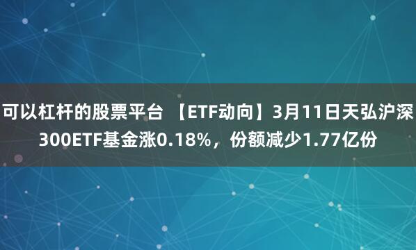 可以杠杆的股票平台 【ETF动向】3月11日天弘沪深300ETF基金涨0.18%，份额减少1.77亿份