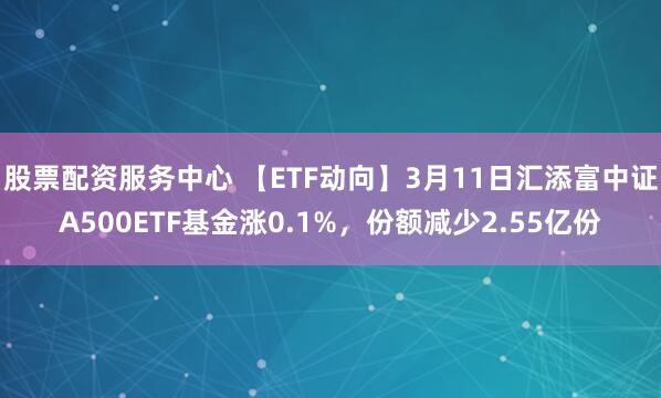股票配资服务中心 【ETF动向】3月11日汇添富中证A500ETF基金涨0.1%，份额减少2.55亿份
