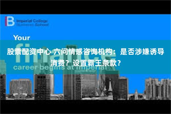 股票配资中心 六问情感咨询机构：是否涉嫌诱导消费？设置霸王条款？