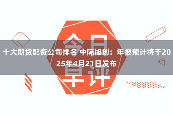 十大期货配资公司排名 中际旭创：年报预计将于2025年4月21日发布
