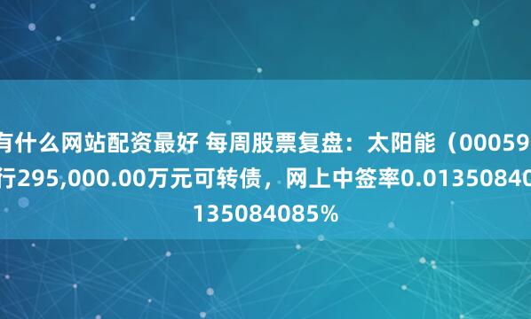 有什么网站配资最好 每周股票复盘：太阳能（000591）发行295,000.00万元可转债，网上中签率0.0135084085%