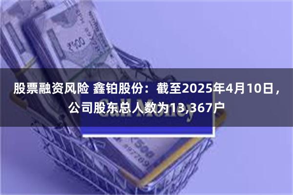 股票融资风险 鑫铂股份：截至2025年4月10日，公司股东总人数为13,367户