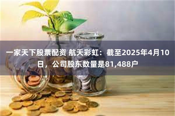 一家天下股票配资 航天彩虹：截至2025年4月10日，公司股东数量是81,488户