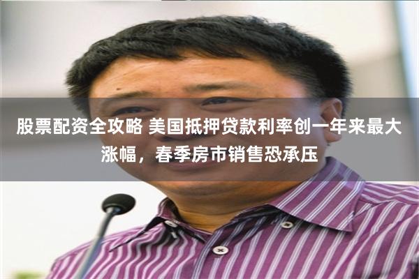 股票配资全攻略 美国抵押贷款利率创一年来最大涨幅，春季房市销售恐承压