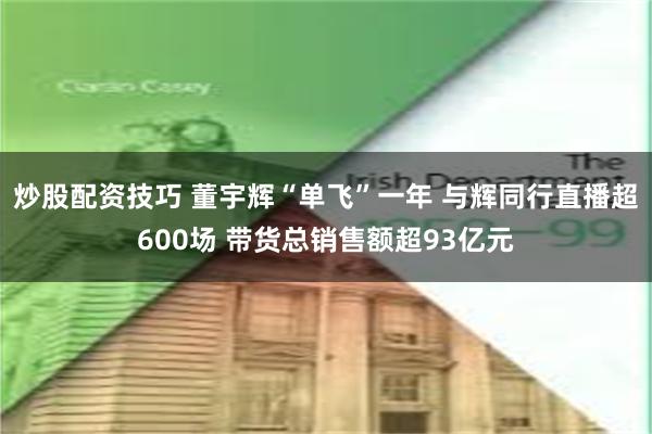 炒股配资技巧 董宇辉“单飞”一年 与辉同行直播超600场 带货总销售额超93亿元