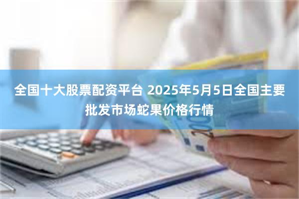 全国十大股票配资平台 2025年5月5日全国主要批发市场蛇果价格行情