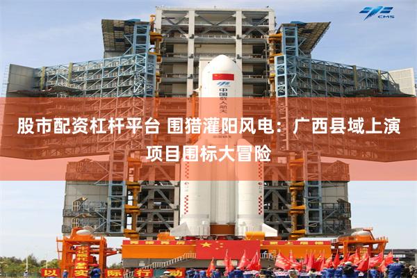 股市配资杠杆平台 围猎灌阳风电：广西县域上演项目围标大冒险
