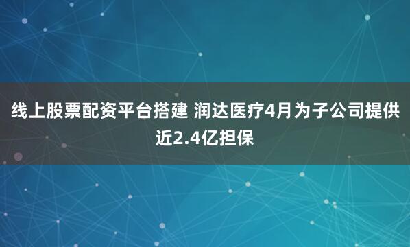 线上股票配资平台搭建 润达医疗4月为子公司提供近2.4亿担保
