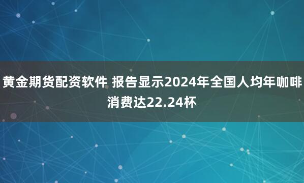 黄金期货配资软件 报告显示2024年全国人均年咖啡消费达22.24杯