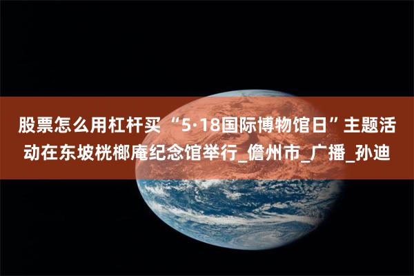 股票怎么用杠杆买 “5·18国际博物馆日”主题活动在东坡桄榔庵纪念馆举行_儋州市_广播_孙迪