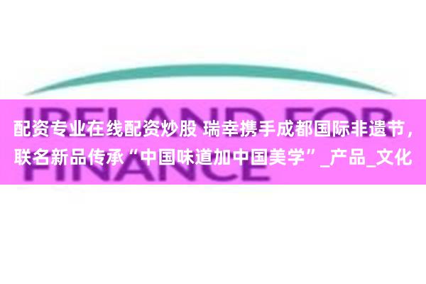 配资专业在线配资炒股 瑞幸携手成都国际非遗节，联名新品传承“中国味道加中国美学”_产品_文化