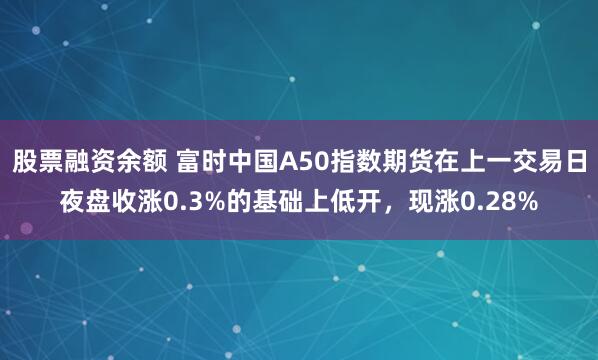 股票融资余额 富时中国A50指数期货在上一交易日夜盘收涨0.3%的基础上低开，现涨0.28%