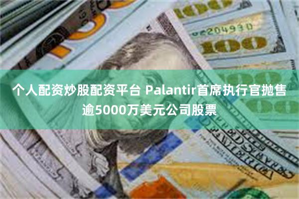 个人配资炒股配资平台 Palantir首席执行官抛售逾5000万美元公司股票