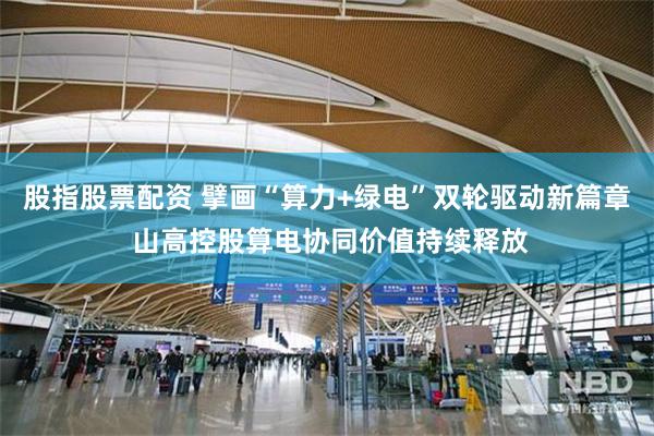 股指股票配资 擘画“算力+绿电”双轮驱动新篇章 山高控股算电协同价值持续释放