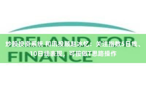 炒股投资系统 和讯投顾赵冰忆：关注指数5日线、10日线表现，可按做T思路操作