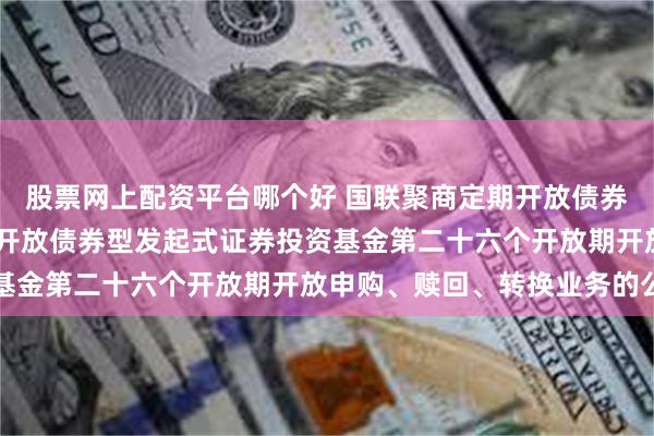 股票网上配资平台哪个好 国联聚商定期开放债券: 国联聚商3个月定期开放债券型发起式证券投资基金第二十六个开放期开放申购、赎回、转换业务的公告