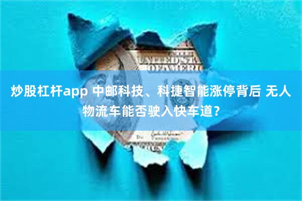 炒股杠杆app 中邮科技、科捷智能涨停背后 无人物流车能否驶入快车道？