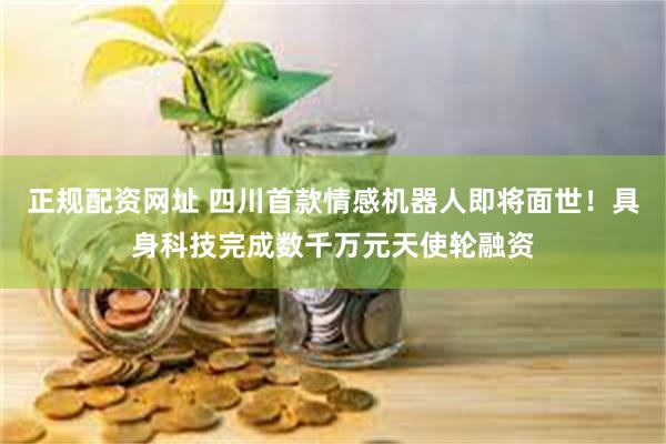 正规配资网址 四川首款情感机器人即将面世！具身科技完成数千万元天使轮融资