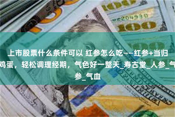 上市股票什么条件可以 红参怎么吃——红参+当归煮鸡蛋，轻松调理经期，气色好一整天_寿古堂_人参_气血
