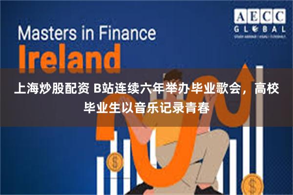 上海炒股配资 B站连续六年举办毕业歌会，高校毕业生以音乐记录青春
