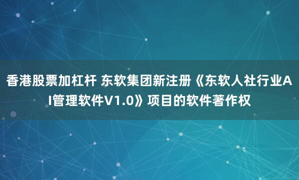 香港股票加杠杆 东软集团新注册《东软人社行业AI管理软件V1.0》项目的软件著作权