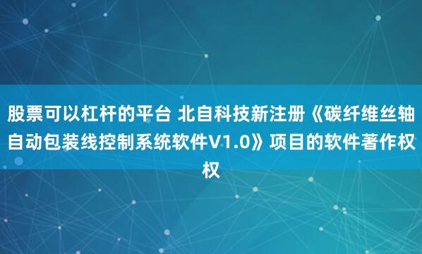 股票可以杠杆的平台 北自科技新注册《碳纤维丝轴自动包装线控制系统软件V1.0》项目的软件著作权