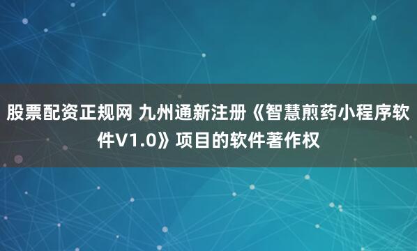 股票配资正规网 九州通新注册《智慧煎药小程序软件V1.0》项目的软件著作权