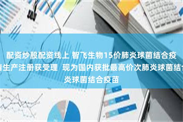 配资炒股配资线上 智飞生物15价肺炎球菌结合疫苗申请生产注册获受理  现为国内获批最高价次肺炎球菌结合疫苗