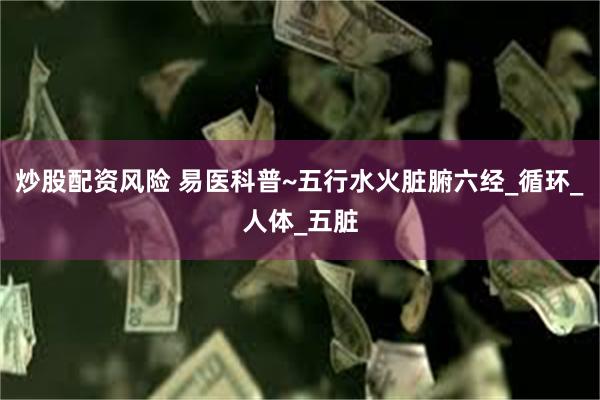 炒股配资风险 易医科普~五行水火脏腑六经_循环_人体_五脏