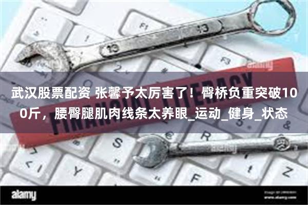 武汉股票配资 张馨予太厉害了！臀桥负重突破100斤，腰臀腿肌肉线条太养眼_运动_健身_状态