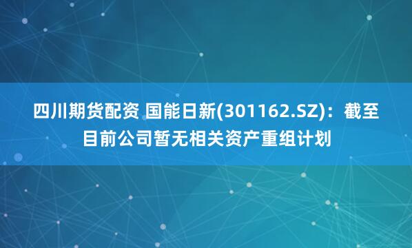 四川期货配资 国能日新(301162.SZ)：截至目前公司暂无相关资产重组计划