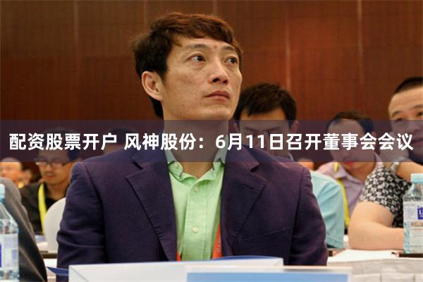 配资股票开户 风神股份：6月11日召开董事会会议