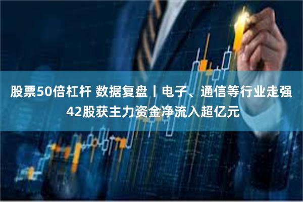 股票50倍杠杆 数据复盘丨电子、通信等行业走强 42股获主力资金净流入超亿元